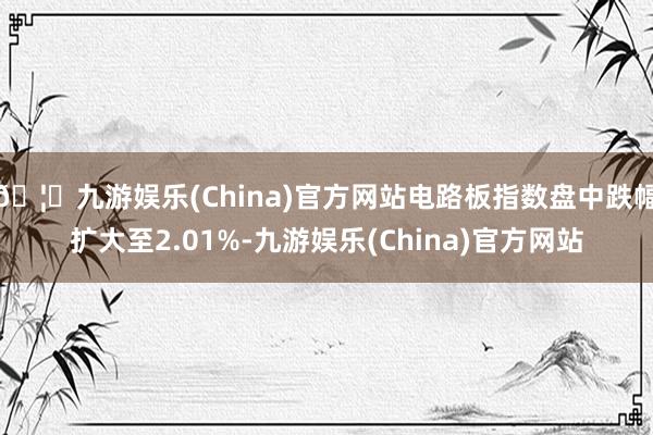🦄九游娱乐(China)官方网站电路板指数盘中跌幅扩大至2.01%-九游娱乐(China)官方网站