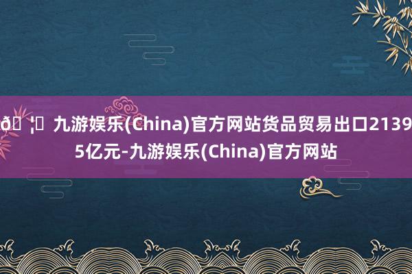 🦄九游娱乐(China)官方网站货品贸易出口21395亿元-九游娱乐(China)官方网站