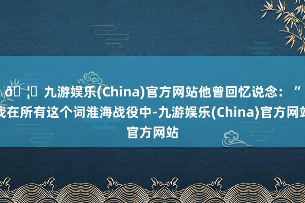 🦄九游娱乐(China)官方网站他曾回忆说念：“我在所有这个词淮海战役中-九游娱乐(China)官方网站