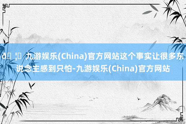 🦄九游娱乐(China)官方网站这个事实让很多东说念主感到只怕-九游娱乐(China)官方网站