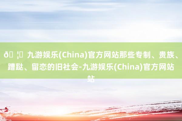 🦄九游娱乐(China)官方网站那些专制、贵族、蹧跶、留恋的旧社会-九游娱乐(China)官方网站