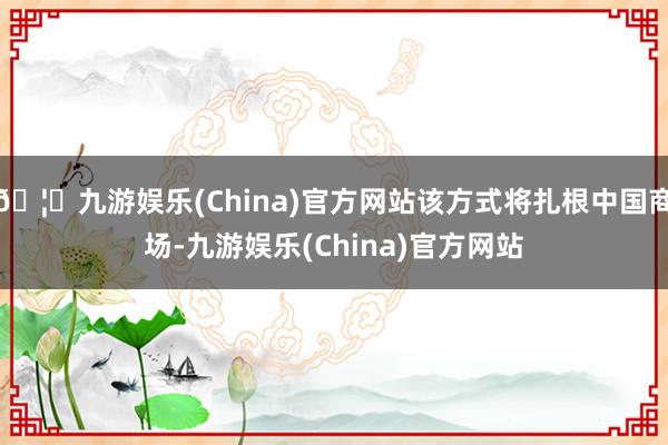 🦄九游娱乐(China)官方网站该方式将扎根中国商场-九游娱乐(China)官方网站