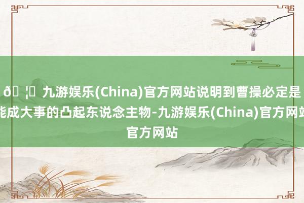 🦄九游娱乐(China)官方网站说明到曹操必定是能成大事的凸起东说念主物-九游娱乐(China)官方网站