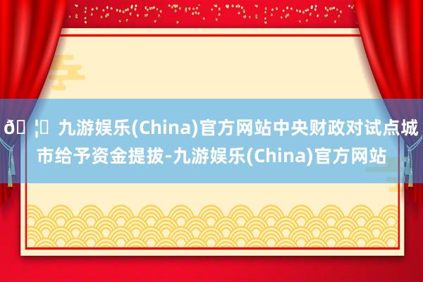 🦄九游娱乐(China)官方网站中央财政对试点城市给予资金提拔-九游娱乐(China)官方网站