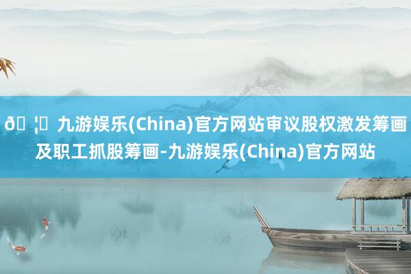 🦄九游娱乐(China)官方网站审议股权激发筹画及职工抓股筹画-九游娱乐(China)官方网站