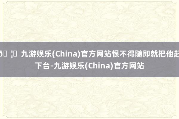 🦄九游娱乐(China)官方网站恨不得随即就把他赶下台-九游娱乐(China)官方网站