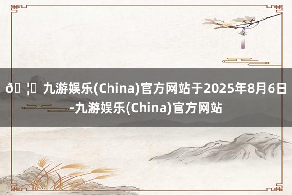 🦄九游娱乐(China)官方网站于2025年8月6日-九游娱乐(China)官方网站