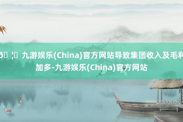 🦄九游娱乐(China)官方网站导致集团收入及毛利加多-九游娱乐(China)官方网站
