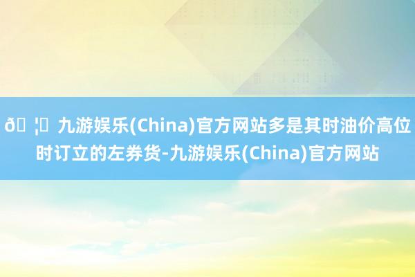 🦄九游娱乐(China)官方网站多是其时油价高位时订立的左券货-九游娱乐(China)官方网站