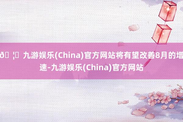 🦄九游娱乐(China)官方网站将有望改善8月的增速-九游娱乐(China)官方网站