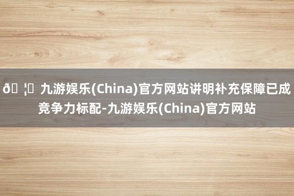 🦄九游娱乐(China)官方网站讲明补充保障已成竞争力标配-九游娱乐(China)官方网站