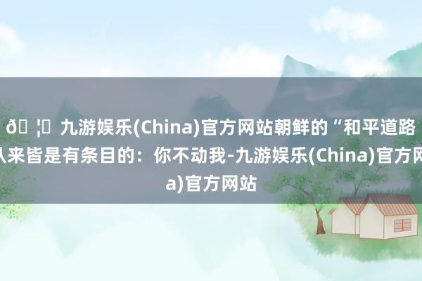 🦄九游娱乐(China)官方网站朝鲜的“和平道路”从来皆是有条目的：你不动我-九游娱乐(China)官方网站