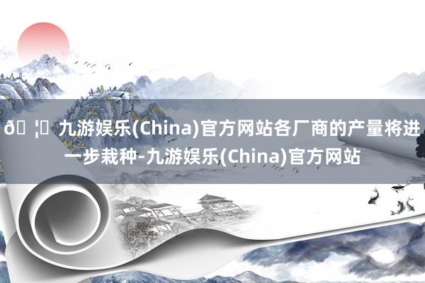 🦄九游娱乐(China)官方网站各厂商的产量将进一步栽种-九游娱乐(China)官方网站