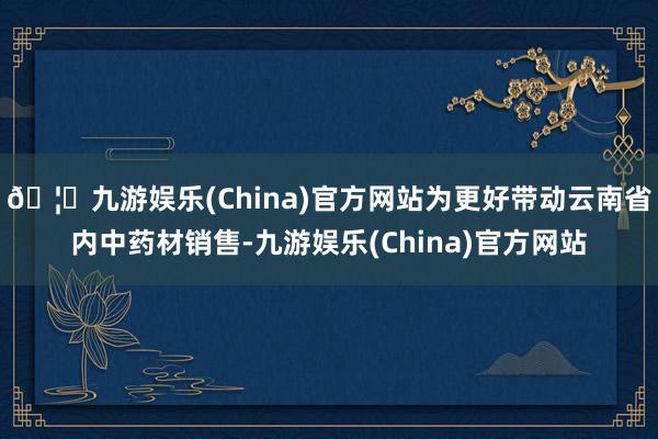 🦄九游娱乐(China)官方网站为更好带动云南省内中药材销售-九游娱乐(China)官方网站