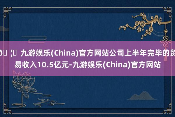 🦄九游娱乐(China)官方网站公司上半年完毕的贸易收入10.5亿元-九游娱乐(China)官方网站