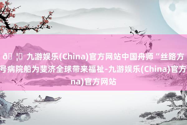 🦄九游娱乐(China)官方网站中国舟师“丝路方舟”号病院船为斐济全球带来福祉-九游娱乐(China)官方网站