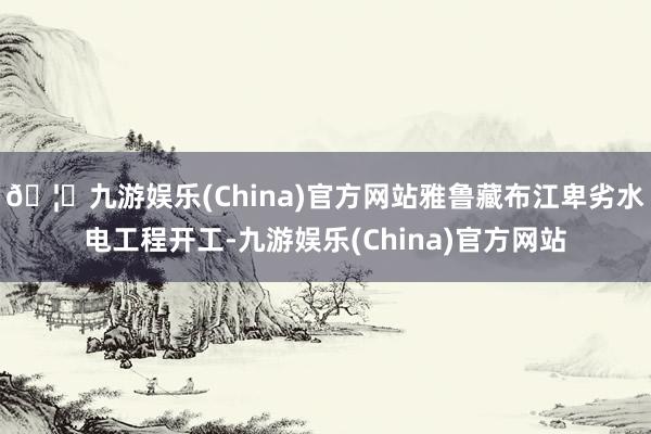 🦄九游娱乐(China)官方网站雅鲁藏布江卑劣水电工程开工-九游娱乐(China)官方网站