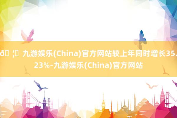 🦄九游娱乐(China)官方网站较上年同时增长35.23%-九游娱乐(China)官方网站