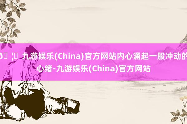 🦄九游娱乐(China)官方网站内心涌起一股冲动的心绪-九游娱乐(China)官方网站
