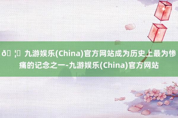 🦄九游娱乐(China)官方网站成为历史上最为惨痛的记念之一-九游娱乐(China)官方网站