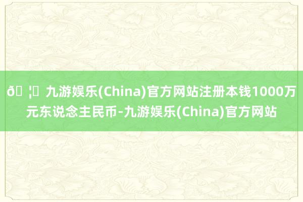 🦄九游娱乐(China)官方网站注册本钱1000万元东说念主民币-九游娱乐(China)官方网站