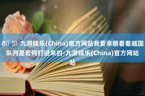 🦄九游娱乐(China)官方网站我要亲眼看着越国队列是若何打进来的-九游娱乐(China)官方网站