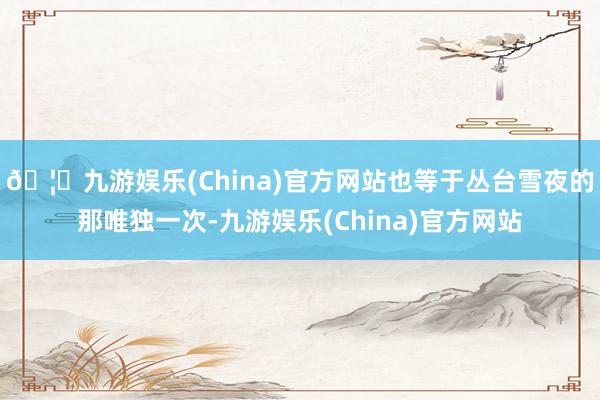 🦄九游娱乐(China)官方网站也等于丛台雪夜的那唯独一次-九游娱乐(China)官方网站