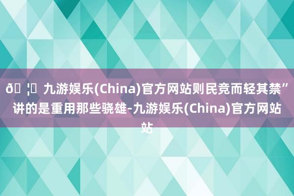 🦄九游娱乐(China)官方网站则民竞而轻其禁”讲的是重用那些骁雄-九游娱乐(China)官方网站