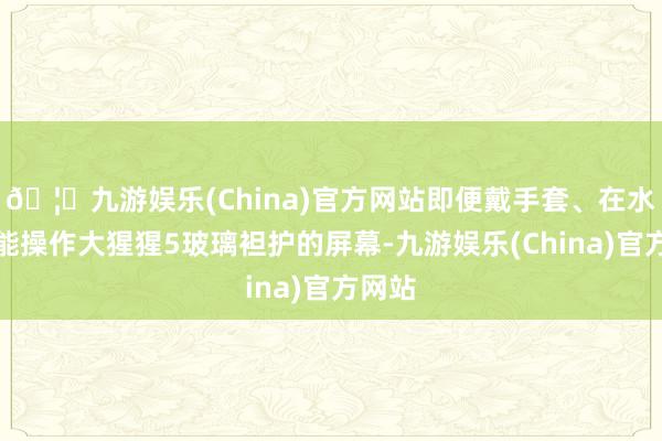 🦄九游娱乐(China)官方网站即便戴手套、在水中也能操作大猩猩5玻璃袒护的屏幕-九游娱乐(China)官方网站