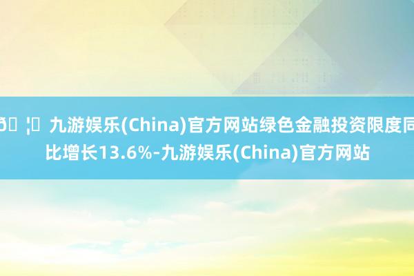 🦄九游娱乐(China)官方网站绿色金融投资限度同比增长13.6%-九游娱乐(China)官方网站