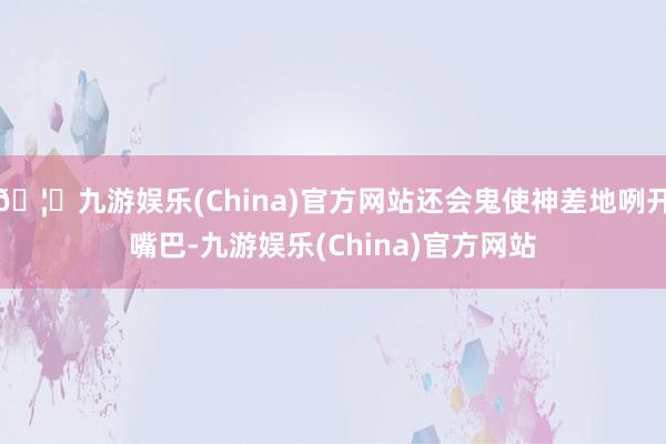 🦄九游娱乐(China)官方网站还会鬼使神差地咧开嘴巴-九游娱乐(China)官方网站