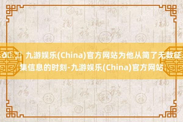 🦄九游娱乐(China)官方网站为他从简了无数征集信息的时刻-九游娱乐(China)官方网站