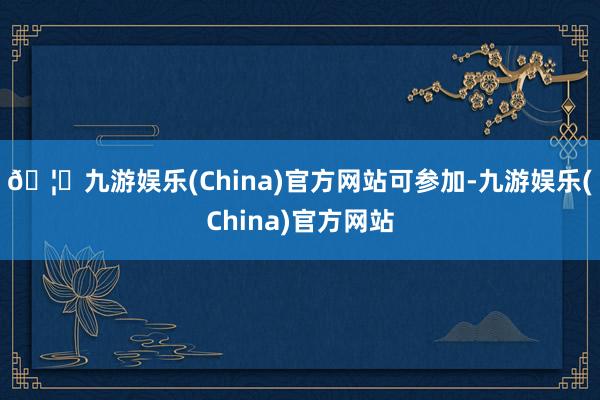 🦄九游娱乐(China)官方网站可参加-九游娱乐(China)官方网站