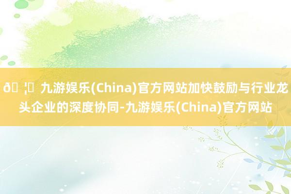 🦄九游娱乐(China)官方网站加快鼓励与行业龙头企业的深度协同-九游娱乐(China)官方网站