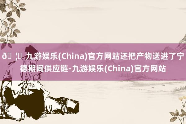 🦄九游娱乐(China)官方网站还把产物送进了宁德期间供应链-九游娱乐(China)官方网站
