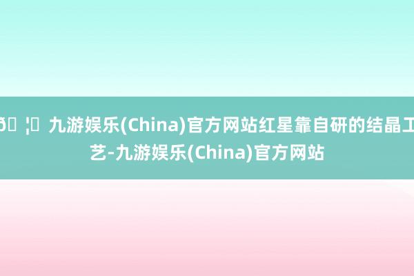 🦄九游娱乐(China)官方网站红星靠自研的结晶工艺-九游娱乐(China)官方网站