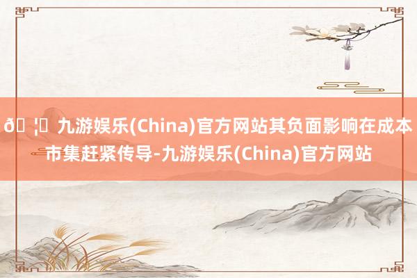 🦄九游娱乐(China)官方网站其负面影响在成本市集赶紧传导-九游娱乐(China)官方网站