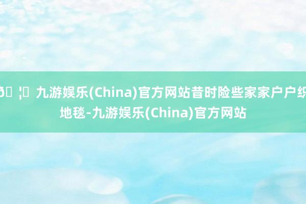🦄九游娱乐(China)官方网站昔时险些家家户户织地毯-九游娱乐(China)官方网站