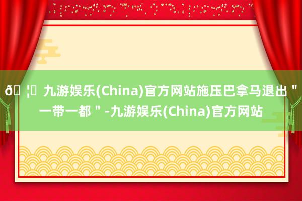 🦄九游娱乐(China)官方网站施压巴拿马退出＂一带一都＂-九游娱乐(China)官方网站