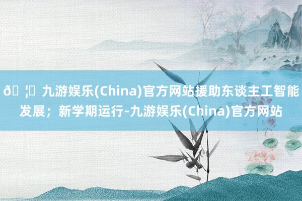 🦄九游娱乐(China)官方网站援助东谈主工智能发展；新学期运行-九游娱乐(China)官方网站