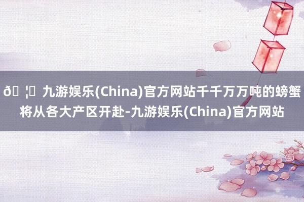 🦄九游娱乐(China)官方网站千千万万吨的螃蟹将从各大产区开赴-九游娱乐(China)官方网站