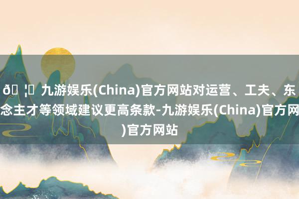 🦄九游娱乐(China)官方网站对运营、工夫、东说念主才等领域建议更高条款-九游娱乐(China)官方网站
