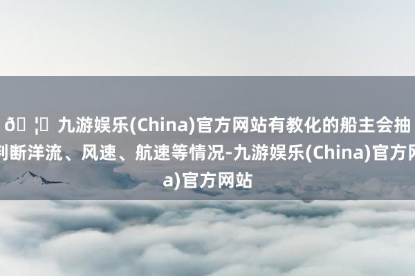 🦄九游娱乐(China)官方网站有教化的船主会抽象判断洋流、风速、航速等情况-九游娱乐(China)官方网站