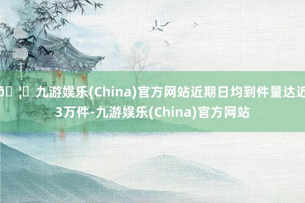 🦄九游娱乐(China)官方网站近期日均到件量达近3万件-九游娱乐(China)官方网站
