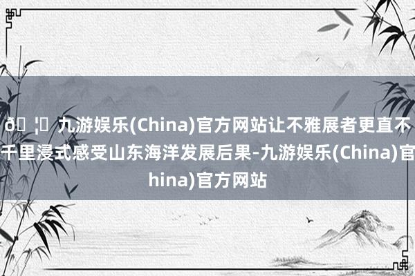 🦄九游娱乐(China)官方网站让不雅展者更直不雅地、千里浸式感受山东海洋发展后果-九游娱乐(China)官方网站