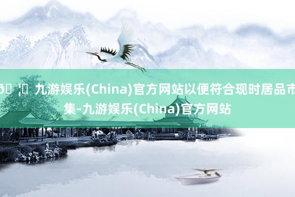 🦄九游娱乐(China)官方网站以便符合现时居品市集-九游娱乐(China)官方网站