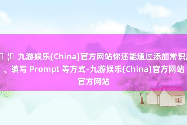 🦄九游娱乐(China)官方网站你还能通过添加常识库、编写 Prompt 等方式-九游娱乐(China)官方网站