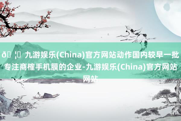 🦄九游娱乐(China)官方网站动作国内较早一批专注商榷手机膜的企业-九游娱乐(China)官方网站
