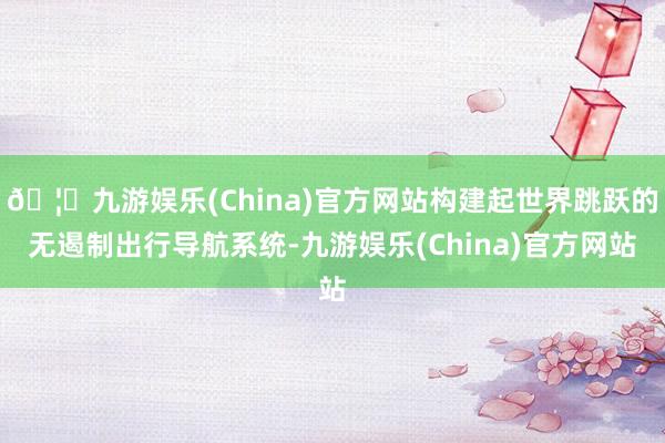 🦄九游娱乐(China)官方网站构建起世界跳跃的无遏制出行导航系统-九游娱乐(China)官方网站