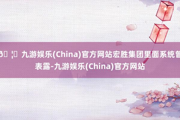 🦄九游娱乐(China)官方网站宏胜集团里面系统曾表露-九游娱乐(China)官方网站